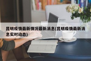 昆明疫情最新情况最新消息(昆明疫情最新消息实时动态)