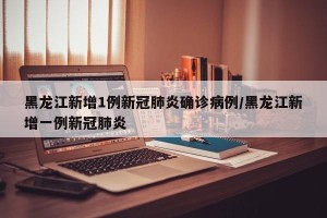黑龙江新增1例新冠肺炎确诊病例/黑龙江新增一例新冠肺炎