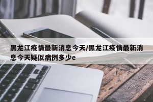黑龙江疫情最新消息今天/黑龙江疫情最新消息今天疑似病例多少e