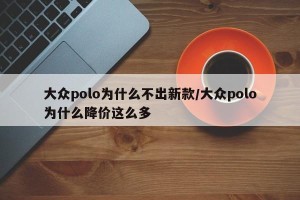 大众polo为什么不出新款/大众polo为什么降价这么多