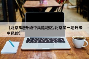 【北京5地升级中风险地区,北京又一地升级中风险】