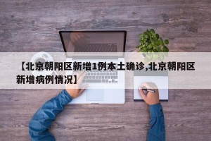 【北京朝阳区新增1例本土确诊,北京朝阳区新增病例情况】