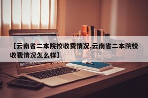 【云南省二本院校收费情况,云南省二本院校收费情况怎么样】