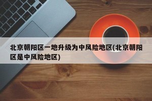 北京朝阳区一地升级为中风险地区(北京朝阳区是中风险地区)