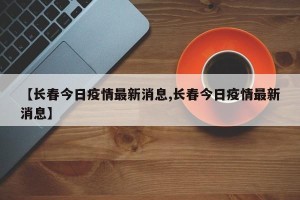 【长春今日疫情最新消息,长春今日疫情最新消息】
