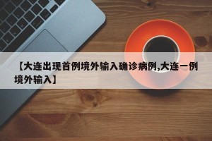 【大连出现首例境外输入确诊病例,大连一例境外输入】