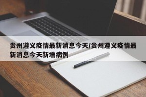 贵州遵义疫情最新消息今天/贵州遵义疫情最新消息今天新增病例