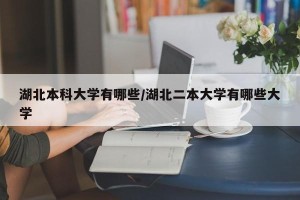 湖北本科大学有哪些/湖北二本大学有哪些大学
