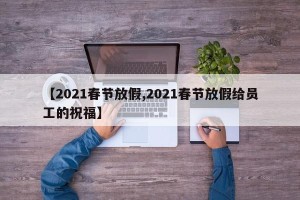 【2021春节放假,2021春节放假给员工的祝福】