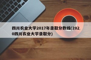 四川农业大学2017年录取分数线(2020四川农业大学录取分)