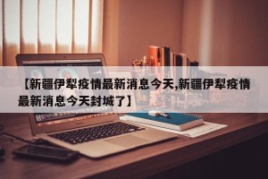 【新疆伊犁疫情最新消息今天,新疆伊犁疫情最新消息今天封城了】