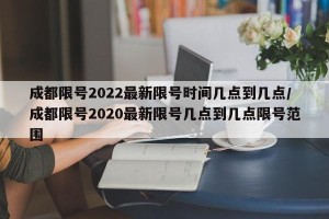 成都限号2022最新限号时间几点到几点/成都限号2020最新限号几点到几点限号范围