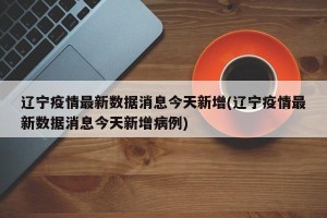 辽宁疫情最新数据消息今天新增(辽宁疫情最新数据消息今天新增病例)