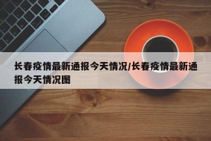 长春疫情最新通报今天情况/长春疫情最新通报今天情况图