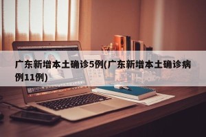 广东新增本土确诊5例(广东新增本土确诊病例11例)