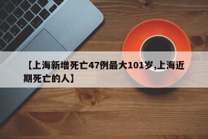 【上海新增死亡47例最大101岁,上海近期死亡的人】