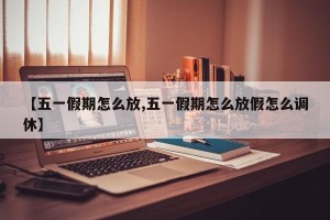 【五一假期怎么放,五一假期怎么放假怎么调休】