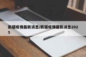 新疆疫情最新消息/新疆疫情最新消息2025