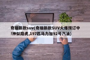奇瑞新款suv(奇瑞新款SUV火爆预订中!神似路虎,197匹马力加92号汽油)