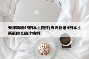 天津新增45例本土阳性(天津新增4例本土新冠肺炎确诊病例)