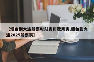 【烟台到大连船票时刻表和费用表,烟台到大连2025船票表】