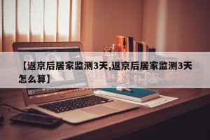 【返京后居家监测3天,返京后居家监测3天怎么算】