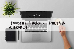 【200公里开车要多久,200公里开车多久油费多少】