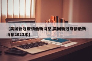 【美国新冠疫情最新消息,美国新冠疫情最新消息2023年】