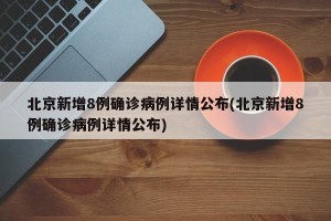 北京新增8例确诊病例详情公布(北京新增8例确诊病例详情公布)