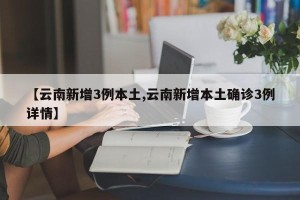 【云南新增3例本土,云南新增本土确诊3例详情】