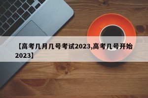 【高考几月几号考试2023,高考几号开始2023】