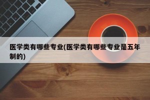 医学类有哪些专业(医学类有哪些专业是五年制的)