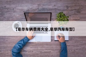 【豪华车辆费用大全,豪华汽车车型】