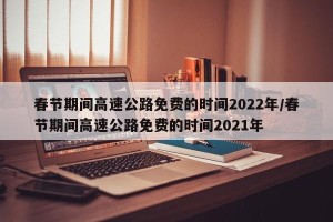 春节期间高速公路免费的时间2022年/春节期间高速公路免费的时间2021年