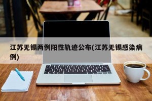 江苏无锡两例阳性轨迹公布(江苏无锡感染病例)