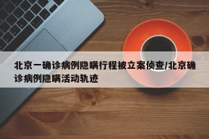 北京一确诊病例隐瞒行程被立案侦查/北京确诊病例隐瞒活动轨迹