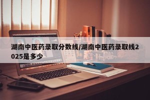 湖南中医药录取分数线/湖南中医药录取线2025是多少