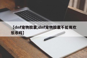 【dnf宠物胶囊,dnf宠物胶囊不能用欢乐币吗】