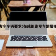 成都专车车辆要求(在成都跑专车需要哪些条件)