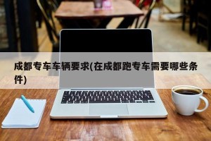 成都专车车辆要求(在成都跑专车需要哪些条件)