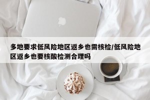 多地要求低风险地区返乡也需核检/低风险地区返乡也要核酸检测合理吗