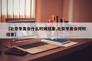 【北京冬奥会什么时候结束,北京冬奥会何时结束】