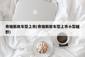 奇瑞新款车型上市(奇瑞新款车型上市小型越野)