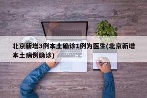 北京新增3例本土确诊1例为医生(北京新增本土病例确诊)