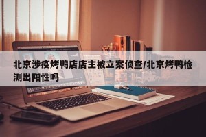 北京涉疫烤鸭店店主被立案侦查/北京烤鸭检测出阳性吗