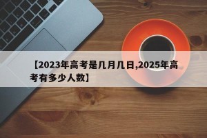 【2023年高考是几月几日,2025年高考有多少人数】