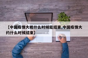【中国疫情大概什么时候能结束,中国疫情大约什么时候结束】