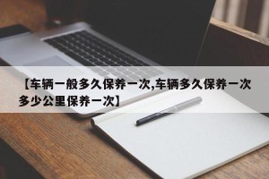 【车辆一般多久保养一次,车辆多久保养一次多少公里保养一次】