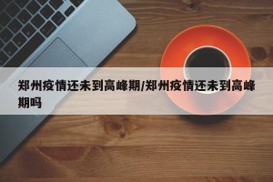 郑州疫情还未到高峰期/郑州疫情还未到高峰期吗