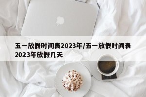 五一放假时间表2023年/五一放假时间表2023年放假几天